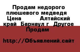 Продам недорого плюшевого медведя › Цена ­ 750 - Алтайский край, Барнаул г. Другое » Продам   